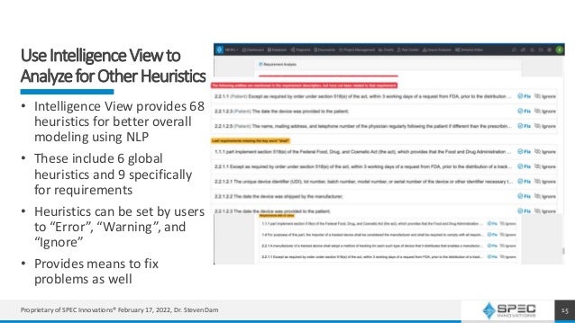 UseIntelligenceViewto
AnalyzeforOtherHeuristics
15
• Intelligence View provides 68
heuristics for better overall
modeling using NLP
• These include 6 global
heuristics and 9 specifically
for requirements
• Heuristics can be set by users
to “Error”, “Warning”, and
“Ignore”
• Provides means to fix
problems as well
Proprietary of SPEC Innovations® February 17, 2022, Dr. Steven Dam
 