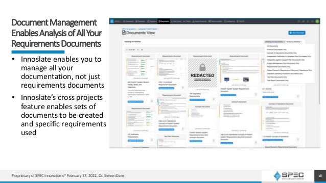 DocumentManagement
EnablesAnalysisofAllYour
RequirementsDocuments
16
• Innoslate enables you to
manage all your
documentation, not just
requirements documents
• Innoslate’s cross projects
feature enables sets of
documents to be created
and specific requirements
used
16
Proprietary of SPEC Innovations® February 17, 2022, Dr. Steven Dam
 