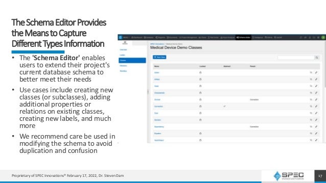 TheSchemaEditorProvides
theMeanstoCapture
DifferentTypesInformation
17
• The 'Schema Editor' enables
users to extend their project's
current database schema to
better meet their needs
• Use cases include creating new
classes (or subclasses), adding
additional properties or
relations on existing classes,
creating new labels, and much
more
• We recommend care be used in
modifying the schema to avoid
duplication and confusion
Proprietary of SPEC Innovations® February 17, 2022, Dr. Steven Dam
 