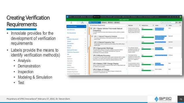 CreatingVerification
Requirements
29
• Innoslate provides for the
development of verification
requirements
• Labels provide the means to
identify verification method(s)
• Analysis
• Demonstration
• Inspection
• Modeling & Simulation
• Test
Proprietary of SPEC Innovations® February 17, 2022, Dr. Steven Dam
 