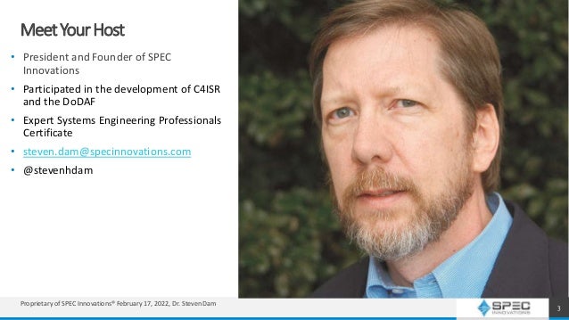 MeetYourHost
• President and Founder of SPEC
Innovations
• Participated in the development of C4ISR
and the DoDAF
• Expert Systems Engineering Professionals
Certificate
• steven.dam@specinnovations.com
• @stevenhdam
3
Proprietary of SPEC Innovations® February 17, 2022, Dr. Steven Dam
 