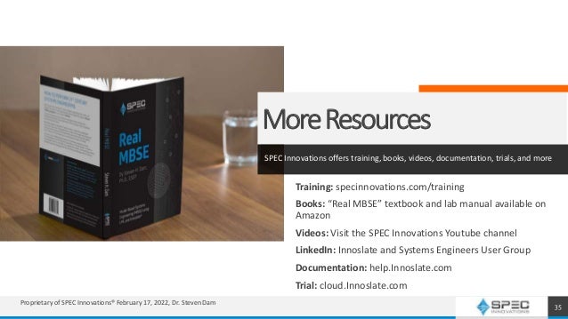 MoreResources
SPEC Innovations offers training, books, videos, documentation, trials, and more
Training: specinnovations.com/training
Books: “Real MBSE” textbook and lab manual available on
Amazon
Videos: Visit the SPEC Innovations Youtube channel
LinkedIn: Innoslate and Systems Engineers User Group
Documentation: help.Innoslate.com
Trial: cloud.Innoslate.com
35
Proprietary of SPEC Innovations® February 17, 2022, Dr. Steven Dam
 