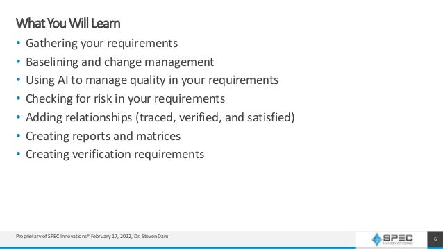 WhatYouWillLearn
• Gathering your requirements
• Baselining and change management
• Using AI to manage quality in your requirements
• Checking for risk in your requirements
• Adding relationships (traced, verified, and satisfied)
• Creating reports and matrices
• Creating verification requirements
6
Proprietary of SPEC Innovations® February 17, 2022, Dr. Steven Dam
 