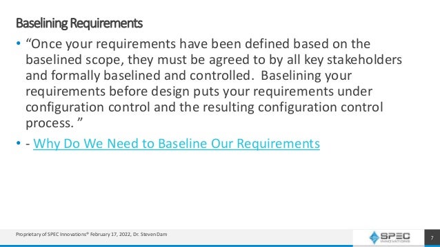 BaseliningRequirements
• “Once your requirements have been defined based on the
baselined scope, they must be agreed to by all key stakeholders
and formally baselined and controlled. Baselining your
requirements before design puts your requirements under
configuration control and the resulting configuration control
process. ”
• - Why Do We Need to Baseline Our Requirements
7
Proprietary of SPEC Innovations® February 17, 2022, Dr. Steven Dam
 