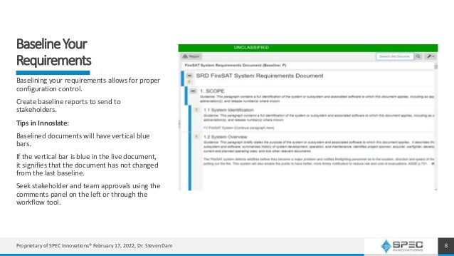 BaselineYour
Requirements
8
Baselining your requirements allows for proper
configuration control.
Create baseline reports to send to
stakeholders.
Tips in Innoslate:
Baselined documents will have vertical blue
bars.
If the vertical bar is blue in the live document,
it signifies that the document has not changed
from the last baseline.
Seek stakeholder and team approvals using the
comments panel on the left or through the
workflow tool.
Proprietary of SPEC Innovations® February 17, 2022, Dr. Steven Dam
 