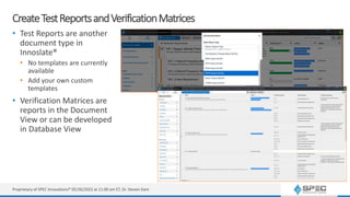 CreateTestReportsandVerificationMatrices
• Test Reports are another
document type in
Innoslate®
• No templates are currently
available
• Add your own custom
templates
• Verification Matrices are
reports in the Document
View or can be developed
in Database View
Proprietary of SPEC Innovations® 05/26/2022 at 11:00 am ET, Dr. Steven Dam
 