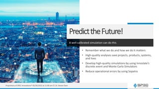 PredicttheFuture!
A well calibrated simulation can do this
• Remember what we do and how we do it matters
• High-quality analyses save projects, products, systems,
and lives
• Develop high-quality simulations by using Innoslate’s
discrete event and Monte Carlo Simulators
• Reduce operational errors by using Sopatra
Proprietary of SPEC Innovations® 05/26/2022 at 11:00 am ET, Dr. Steven Dam
 