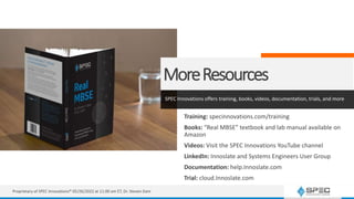 MoreResources
SPEC Innovations offers training, books, videos, documentation, trials, and more
Training: specinnovations.com/training
Books: “Real MBSE” textbook and lab manual available on
Amazon
Videos: Visit the SPEC Innovations YouTube channel
LinkedIn: Innoslate and Systems Engineers User Group
Documentation: help.Innoslate.com
Trial: cloud.Innoslate.com
Proprietary of SPEC Innovations® 05/26/2022 at 11:00 am ET, Dr. Steven Dam
 