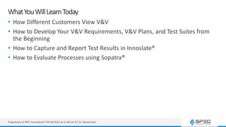 WhatYouWillLearnToday
• How Different Customers View V&V
• How to Develop Your V&V Requirements, V&V Plans, and Test Suites from
the Beginning
• How to Capture and Report Test Results in Innoslate®
• How to Evaluate Processes using Sopatra®
Proprietary of SPEC Innovations® 05/26/2022 at 11:00 am ET, Dr. Steven Dam
 