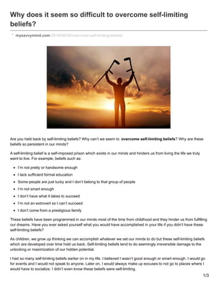 Why does it seem so difficult to overcome self-limiting
beliefs?
mysavvymind.com/2016/06/28/overcome-self-limiting-beliefs/
Are you held back by self-limiting beliefs? Why can’t we seem to overcome self-limiting beliefs? Why are these
beliefs so persistent in our minds?
A self-limiting belief is a self-imposed prison which exists in our minds and hinders us from living the life we truly
want to live. For example, beliefs such as:
I’m not pretty or handsome enough
I lack sufficient formal education
Some people are just lucky and I don’t belong to that group of people
I’m not smart enough
I don’t have what it takes to succeed
I’m not an extrovert so I can’t succeed
I don’t come from a prestigious family
These beliefs have been programmed in our minds most of the time from childhood and they hinder us from fulfilling
our dreams. Have you ever asked yourself what you would have accomplished in your life if you didn’t have these
self-limiting beliefs?
As children, we grow up thinking we can accomplish whatever we set our minds to do but these self-limiting beliefs
which are developed over time hold us back. Self-limiting beliefs tend to do seemingly irreversible damage to the
unlocking or maximization of our hidden potential.
I had so many self-limiting beliefs earlier on in my life. I believed I wasn’t good enough or smart enough. I would go
for events and I would not speak to anyone. Later on, I would always make up excuses to not go to places where I
would have to socialize. I didn’t even know these beliefs were self-limiting.
1/3
 