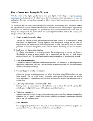 How to Secure Your Enterprise Network
With the advent of the digital age, businesses have gone digital with the help of adequate enterprise
networking setup that comprises IT infrastructures that provides connectivity among users, devices, and
applications. The main purpose of networking is to deliver connectivity securely to workers, partners, and
customers.
But the biggest concern related to networking is that enterprises are constantly under threat from hackers
and cybercriminals. Securing your enterprise network is therefore crucial to ensure that your organization's
confidential data, intellectual property, and operations are protected from unauthorized access, theft, and
damage. To help you with this, in this article we have compiled some best practices for securing your
enterprise network. Here they are:
1. Create an inclusive security policy:
The first step towards securing your enterprise networking is creating an inclusive security policy
that defines the organization’s security objectives, risk management strategy, and the roles and
responsibilities of employees in maintaining network security. The policy must also include
guidelines on password management, access controls, network monitoring, and incident response.
2. Implement two-factor authentication:
Two-factor authentication is a security protocol that requires users to provide two forms of
identification to access a system, usually one is a password, and the other is a code sent on
authorized mobile no. This kind of authentication adds an extra layer of security to the network.
3. Keep software up to date:
Another critical practice is keeping your software up to date. This is meant for all operating systems,
applications, and security software. Software updates often release patches and updates to address
security vulnerabilities and bugs.
4. Conduct frequent security assessments:
Conducting frequent security assessments can help in identifying vulnerabilities and security gaps
in the network. This can include network penetration testing, vulnerability scanning, and security
audits. Once security gaps and vulnerabilities have been identified, you can take adequate action to
address them.
5. Allow only authenticated access to sensitive data:
Limiting access to sensitive data to only authorized users is critical for network security. This
includes password-protected access to files, databases, and applications.
6. Train your employees:
Another important aspect is to train employees in network security best practices that can help
reduce the risk of a security breach. This includes guidelines on password management, phishing
attacks, and safe browsing habits.
7. Use Encryption:
Use encryption to protect sensitive data, such as financial information, intellectual property, and
customer data. This can help prevent unauthorized access and theft.
 