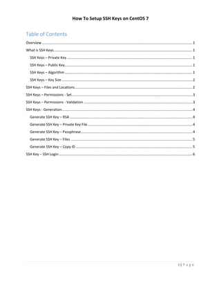 How To Setup SSH Keys on CentOS 7
i | P a g e
Table of Contents
Overview.......................................................................................................................................................1
What is SSH Keys...........................................................................................................................................1
SSH Keys – Private Key..............................................................................................................................1
SSH Keys – Public Key................................................................................................................................1
SSH Keys – Algorithm................................................................................................................................1
SSH Keys – Key Size...................................................................................................................................2
SSH Keys – Files and Locations......................................................................................................................2
SSH Keys – Permissions - Set.........................................................................................................................3
SSH Keys – Permissions - Validation .............................................................................................................3
SSH Keys - Generation...................................................................................................................................4
Generate SSH Key – RSA ...........................................................................................................................4
Generate SSH Key – Private Key File.........................................................................................................4
Generate SSH Key – Passphrase................................................................................................................4
Generate SSH Key – Files ..........................................................................................................................5
Generate SSH Key – Copy ID .....................................................................................................................5
SSH Key – SSH Login......................................................................................................................................6
 