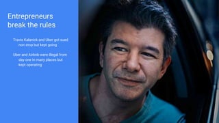 Entrepreneurs
break the rules
Travis Kalanick and Uber got sued
non stop but kept going
Uber and Airbnb were illegal from
day one in many places but
kept operating
 