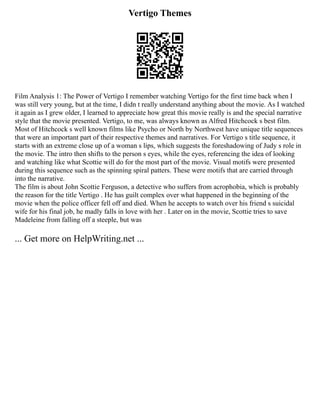 Vertigo Themes
Film Analysis 1: The Power of Vertigo I remember watching Vertigo for the first time back when I
was still very young, but at the time, I didn t really understand anything about the movie. As I watched
it again as I grew older, I learned to appreciate how great this movie really is and the special narrative
style that the movie presented. Vertigo, to me, was always known as Alfred Hitchcock s best film.
Most of Hitchcock s well known films like Psycho or North by Northwest have unique title sequences
that were an important part of their respective themes and narratives. For Vertigo s title sequence, it
starts with an extreme close up of a woman s lips, which suggests the foreshadowing of Judy s role in
the movie. The intro then shifts to the person s eyes, while the eyes, referencing the idea of looking
and watching like what Scottie will do for the most part of the movie. Visual motifs were presented
during this sequence such as the spinning spiral patters. These were motifs that are carried through
into the narrative.
The film is about John Scottie Ferguson, a detective who suffers from acrophobia, which is probably
the reason for the title Vertigo . He has guilt complex over what happened in the beginning of the
movie when the police officer fell off and died. When he accepts to watch over his friend s suicidal
wife for his final job, he madly falls in love with her . Later on in the movie, Scottie tries to save
Madeleine from falling off a steeple, but was
... Get more on HelpWriting.net ...
 