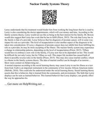 Nuclear Family Systems Theory
Leroy understands that his treatment would hinder him from working the long hours that he is used to.
Leroy is also considering the doctor appointments, which will cost money and time. According to the
family systems theory, Leroy would not see this as being in the best interest for his family. Dr. Bowen
would also suggest that Leroy has a role that he has to fulfil (Priest, 2015). The role that Leroy has in
the family is that of a provider. Leroy believes that his diagnosis of prostate cancer, will in some way
impact his role as a provider. The level of incapacitation is also another aspect of the diagnosis to be
taken into consideration. If Leroy s diagnosis of prostate cancer does not inhibit him from fulfilling his
role as a provider, he may be more accepting of the illness. The nuclear family system may experience
a change in relationship patterns, depending on the level of incapacitation (Priest, 2015). Tiffany
would have to embrace a new role in the family, if Leroy now has to be dependent on her. This would
be difficult for not only Leroy, but for Tiffany as well. This major life incident has caused both of
them to possibly reverse roles in the family (Priest, 2015). This may also cause marital conflict, which
is a theme in the family systems theory. The idea of marital conflict can be thought of as tension ...
Show more content on Helpwriting.net ...
A normal response according to the social learning theory may cause Leroy to see his illness as a test
from God. Faith is an important instrument in the community of low income African American males
(Maliski, 2010). This could also be understood under the social learning theory. Social learning theory
asserts that this is behavior, that is learned from the community, and environment. The faith that Leroy
displays can be seen as learned behavior. This learned behavior that Leroy displays, can greatly affect
the way he approaches his
... Get more on HelpWriting.net ...
 
