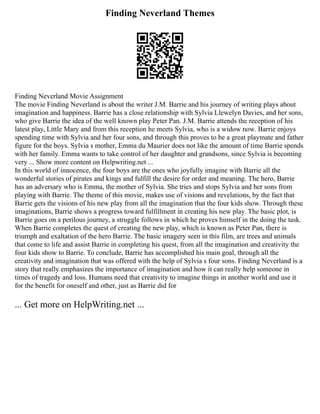 Finding Neverland Themes
Finding Neverland Movie Assignment
The movie Finding Neverland is about the writer J.M. Barrie and his journey of writing plays about
imagination and happiness. Barrie has a close relationship with Sylvia Llewelyn Davies, and her sons,
who give Barrie the idea of the well known play Peter Pan. J.M. Barrie attends the reception of his
latest play, Little Mary and from this reception he meets Sylvia, who is a widow now. Barrie enjoys
spending time with Sylvia and her four sons, and through this proves to be a great playmate and father
figure for the boys. Sylvia s mother, Emma du Maurier does not like the amount of time Barrie spends
with her family. Emma wants to take control of her daughter and grandsons, since Sylvia is becoming
very ... Show more content on Helpwriting.net ...
In this world of innocence, the four boys are the ones who joyfully imagine with Barrie all the
wonderful stories of pirates and kings and fulfill the desire for order and meaning. The hero, Barrie
has an adversary who is Emma, the mother of Sylvia. She tries and stops Sylvia and her sons from
playing with Barrie. The theme of this movie, makes use of visions and revelations, by the fact that
Barrie gets the visions of his new play from all the imagination that the four kids show. Through these
imaginations, Barrie shows a progress toward fulfillment in creating his new play. The basic plot, is
Barrie goes on a perilous journey, a struggle follows in which he proves himself in the doing the task.
When Barrie completes the quest of creating the new play, which is known as Peter Pan, there is
triumph and exaltation of the hero Barrie. The basic imagery seen in this film, are trees and animals
that come to life and assist Barrie in completing his quest, from all the imagination and creativity the
four kids show to Barrie. To conclude, Barrie has accomplished his main goal, through all the
creativity and imagination that was offered with the help of Sylvia s four sons. Finding Neverland is a
story that really emphasizes the importance of imagination and how it can really help someone in
times of tragedy and loss. Humans need that creativity to imagine things in another world and use it
for the benefit for oneself and other, just as Barrie did for
... Get more on HelpWriting.net ...
 