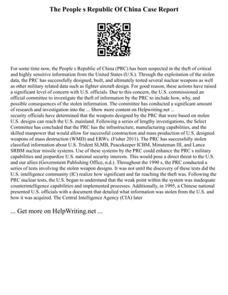 The People s Republic Of China Case Report
For some time now, the People s Republic of China (PRC) has been suspected in the theft of critical
and highly sensitive information from the United States (U.S.). Through the exploitation of the stolen
data, the PRC has successfully designed, built, and ultimately tested several nuclear weapons as well
as other military related data such as fighter aircraft design. For good reason, these actions have raised
a significant level of concern with U.S. officials. Due to this concern, the U.S. commissioned an
official committee to investigate the theft of information by the PRC to include how, why, and
possible consequences of the stolen information. The committee has conducted a significant amount
of research and investigation into the ... Show more content on Helpwriting.net ...
security officials have determined that the weapons designed by the PRC that were based on stolen
U.S. designs can reach the U.S. mainland. Following a series of lengthy investigations, the Select
Committee has concluded that the PRC has the infrastructure, manufacturing capabilities, and the
skilled manpower that would allow for successful construction and mass production of U.S. designed
weapons of mass destruction (WMD) and ERWs. (Fisher 2011). The PRC has successfully stolen
classified information about U.S. Trident SLMB, Peacekeeper ICBM, Minuteman III, and Lance
SRBM nuclear missile systems. Use of these systems by the PRC could enhance the PRC s military
capabilities and jeopardize U.S. national security interests. This would pose a direct threat to the U.S.
and our allies (Government Publishing Office, n.d.). Throughout the 1990 s, the PRC conducted a
series of tests involving the stolen weapon designs. It was not until the discovery of these tests did the
U.S. intelligence community (IC) realize how significant and far reaching the theft was. Following the
PRC nuclear tests, the U.S. began to understand that the weak point within the system was inadequate
counterintelligence capabilities and implemented processes. Additionally, in 1995, a Chinese national
presented U.S. officials with a document that detailed what information was stolen from the U.S. and
how it was acquired. The Central Intelligence Agency (CIA) later
... Get more on HelpWriting.net ...
 