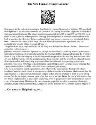 The New Forms Of Imprisonment
One reason for the eminent criminologist John Irwin to venture this project of writing a 380 page book
on US prisons is because those over the last quarter of the century the number of prisons in the US has
increased almost ten times. The rate of incarceration zoomed from 100 to over 500 per 100,000. As a
result of this expansion and the punitive ideology that underpinned it, hundreds of new prisons were
built at a cost in the billions of dollars, and completely new prison regimens were introduced. In this
book, I examine the causes of this binge, the new forms of imprisonment it produced, and the
particular and broader effects it caused. (Irwin, 1)
The prison John Irwin chose as the site for his study was Solano State Prison. Solano ... Show more
content on Helpwriting.net ...
prisoners sentenced more than 5 years were, though not brutalized, extensively harmed by the newer
form of imprisonment. This form of penalizing the prisoners led to a future problem and the prisoners
found it very difficult to coup up to the society outside the prison walls once they were released. It is
obvious that there are no specific grudges against these prisoners and the newer form of penalties are
all well researched and impeccably implemented but the end words keep proving against these
prisoners. This could be termed as discrimination against the prisoners serving a longer sentence than
5 years but in reality it could be expressed as an experiment gone wrong.
Like most community linked organization, or in other words, organizations dealing with a lager
number of members there bound to be some form of discrimination whether one likes it or not. But the
ideal situation is to place the discrimination under a certain amount of check in order to yield a long
termed fruit for the organization or, more often than not, to survive. Down the line of history there has
not been a single instance in any society over every strata of governance where discrimination was not
a part of the machinery. This is true for every imperial, capitalist, socialist, communist, dictatorial,
anarchist, feudal or fundamental state. And prisons are no different devoid of their location Algeria or
... Get more on HelpWriting.net ...
 