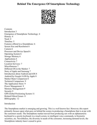 Behind The Emergence Of Smartphone Technology
Contents
Introduction 3
Emergence of Smartphone Technology: 4
History: 4
Need: 4
Timeline: 5
Features offered in a Smartphone: 6
Screen Size and Resolution 6
Camera 6
Processor and Device Speed 6
Operating System 6
Storage Memory 6
Applications 6
Connectivity 7
Location Services: 7
Miscellaneous 7
Different OS in the Market: 7
Story of Apple and Samsung 7
Introduction about Android and iOS 8
Android by Google 8 iOS by Apple 8
Market Share Comparison 8
Technical Comparison: 9
The Application Store: 9
Power Management: 9
Memory Management 9
Security 9
GPS Global Positioning System 11
Related Ethical Issues 11
Bibliography: 12
Introduction
The Smartphone market is emerging and growing. This is a well known fact. However, this report
primarily focuses upon what goes on behind the scenes in producing a Smartphone that is at par with
the customers needs. The Smartphone market moved from producing sets with an alphanumeric
keyboard to a qwerty keyboard, to a touch screen, to intelligent voice commands, to biometric
securities, etc. Nevertheless, the diversity in needs of the consumer, increasing demand levels, the
Smartphone industry hasn t ceased to grow.
 