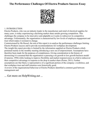 The Performance Challenges Of Electra Products Success Essay
1. INTRODUCTION
Electra Products, who was an industry leader in the manufacture and retail of electrical supplies for
many years, is today experiencing a declining market share amidst growing competition. This
challenges the company to be innovative and adaptable as it seeks to rediscover its competitive
advantage. Unfortunately, the organisation is characterised by low levels of employee engagement and
trust which makes it resistant to change.
Commissioned by Ms Russel, the aim of this report is to analyse the performance challenges limiting
Electra Products success and to provide recommendations for workplace development.
The insight this report provides is limited by the information supplied on Electra Products which
pertained mainly to the monthly meeting introducing a new era of empowerment. Assumptions have
therefore been made for the purposes of completeness. Giving consideration to the history of
downsizing it is assumed that the organisation is pursuing a no growth to low growth business model
(Cameron, 1994) while looking to improve flexibility and market responsiveness in a bid to rediscover
their competitive advantage in response to the drop in market share (Porter, 2011). Further
assumptions are that Harry is representative of a significant portion of the company s workforce, and
that workplace trust and staff retention were historically good.
A review of the organisational behaviour at Electra Products identified a common goal between
management and
... Get more on HelpWriting.net ...
 