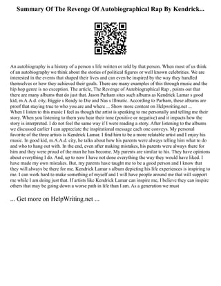 Summary Of The Revenge Of Autobiographical Rap By Kendrick...
An autobiography is a history of a person s life written or told by that person. When most of us think
of an autobiography we think about the stories of political figures or well known celebrities. We are
interested in the events that shaped their lives and can even be inspired by the way they handled
themselves or how they achieved their goals. There are many examples of this through music and the
hip hop genre is no exception. The article, The Revenge of Autobiographical Rap , points out that
there are many albums that do just that. Jason Parham sites such albums as Kendrick Lamar s good
kid, m.A.A.d. city, Biggie s Ready to Die and Nas s Illmatic. According to Parham, these albums are
proof that staying true to who you are and where ... Show more content on Helpwriting.net ...
When I listen to this music I feel as though the artist is speaking to me personally and telling me their
story. When you listening to them you hear their tone (positive or negative) and it impacts how the
story is interpreted. I do not feel the same way if I were reading a story. After listening to the albums
we discussed earlier I can appreciate the inspirational message each one conveys. My personal
favorite of the three artists is Kendrick Lamar. I find him to be a more relatable artist and I enjoy his
music. In good kid, m.A.A.d. city, he talks about how his parents were always telling him what to do
and who to hang out with. In the end, even after making mistakes, his parents were always there for
him and they were proud of the man he has become. My parents are similar to his. They have opinions
about everything I do. And, up to now I have not done everything the way they would have liked. I
have made my own mistakes. But, my parents have taught me to be a good person and I know that
they will always be there for me. Kendrick Lamar s album depicting his life experiences is inspiring to
me. I can work hard to make something of myself and I will have people around me that will support
me while I am doing just that. If artists like Kendrick Lamar can inspire me, I believe they can inspire
others that may be going down a worse path in life than I am. As a generation we must
... Get more on HelpWriting.net ...
 