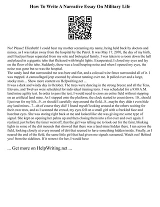 How To Write A Narrative Essay On Military Life
No! Please! Elizabeth! I could hear my mother screaming my name, being held back by doctors and
nurses, as I was taken away from the hospital by the Patrol. It was May 17, 2070, the day of my birth,
and I had just been separated from my sole and biological family. I was taken to a room down the hall
and placed in a gigantic tube that flickered with bright lights. Exasperated, I closed my eyes and lay
on the floor of the tube. Suddenly, there was a loud beeping noise and when I opened my eyes, the
noise was gone but so was the hospital.
The sandy land that surrounded me was bare and flat, and a colossal wire fence surrounded all of it. I
was trapped. A camouflaged jeep zoomed by almost running over me. It pulled over and a large,
stocky man ... Show more content on Helpwriting.net ...
It was a dark and windy day in October. The trees were dancing in the strong breeze and all the Tens,
Elevens, and Twelves were scheduled for individual training tests. I was scheduled for a 9:00 A.M.
land mine agility test. In order to pass the test, I would need to cross an entire field without stepping
on an artificial land mine. As I stepped onto the platform, the clock started to count down. 10...should
I just run for my life...9...or should I carefully step around the field...8...maybe they didn t even hide
any land mines...7...oh of course they did! I found myself looking around at the others waiting for
their own tests, and as I scanned the crowd, my eyes fell on a small girl with a freckled face and
hazelnut eyes. She was staring right back at me and looked like she was giving me some type of
signal. She kept on opening her palms up and then closing them into a fist over and over again. I
realized, just before the timer went off, that the girl was telling me to look out for the faint, blinking
lights in some of the dirt mounds that showed that there was a land mine hidden there. I ran across the
field, looking closely at every mound of dirt that seemed to have something hidden inside. Finally, as I
neared the end of the field, the same little girl that had given me signals screamed, Watch out! Behind
you! from the sidelines. If it weren t for her, I would have
... Get more on HelpWriting.net ...
 