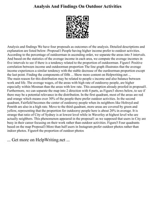 Analysis And Findings On Outdoor Activities
Analysis and findings We have four proposals as outcomes of the analysis. Detailed descriptions and
explanation are listed below: Proposal1:People having higher income prefer to outdoor activities.
According to the percentage of outdoorman in ascending order, we separate the areas into 5 intervals.
And based on the statistics of the average income in each area, we compute the average incomes in
five intervals to see if there is a tendency related to the proportion of outdoorman. Figure1 Positive
correlation between income and outdoorman proportion The line graph illustrates that the average
income experiences a similar tendency with the stable decrease of the ourdoorman proportion except
the last point. Finding the components of fifth ... Show more content on Helpwriting.net ...
The main reason for this distribution may be related to people s income and also balance between
work and life. The average wages, of the areas with high rate of outdoorsy people, are higher
especially within Mosman than the areas with low rate. This assumption already proofed in proposal1.
Furthermore, we can separate the map into 2 direction with 4 parts, as Figure3 shows below, to see if
there may be a potential relevance in the distribution. In the first quadrant, most of the areas are red
and orange which means over 30% of the people there prefer outdoor activities. In the second
quadrant, Fairfield becomes the center of outdoorsy people when its neighbors like Holroyd and
Penrith are also in a high rate. Move to the third quadrant, more areas are covered by green and
yellow, representing that the proportion for outdoorsy people here is about 20% in average. It is
strange that ratio of City of Sydney is at lowest level while in Waverley at highest level who are
actually neighbors. This phenomenon appeared in the proposal1 as we supposed that users in City are
busy in their career focusing on their work rather than outdoor activities. Figure3 Four quadrants
based on the map Proposal3:More than half users in Instagram prefer outdoor photos rather than
indoor photos. Figure4 the proportion of outdoor photos
... Get more on HelpWriting.net ...
 