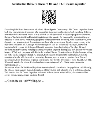 Similarities Between Richard III And The Grand Inquisitor
Even though William Shakespeare s Richard III and Fyodor Dostoevsky s The Grand Inquisitor depict
both title characters as strong men who manipulate those surrounding them, both men have different
interests which drive them to act. While Richard III utilizes his wit to deceive people and claim the
throne of England, the Grand Inquisitor acts to provide security for mankind by imposing the new
directive of the Church, one forcing people to surrender freedom for safety. With such motives, both
characters act to ensure their domination over those who are weak and therefore must comply with
their ideas to control all. Although Richard recognizes that his actions are villainous, the Grand
Inquisitor believes that his doings will benefit humanity. In the beginning of the play, Richard
describes his hatred of the current peacetime present in England. Since peace now exists between the
houses of York and Lancaster with Richard s brother Edward IV on the throne, Richard cannot utilize
his battle skills, and grows bored. As a result, his boredom drives him to create chaos, which he
mentions when he tells the audience that since I cannot prove a lover to entertain these fair well
spoken days, I am determinèd to prove a villain and hate the idle pleasures of these days (1.1.28 31) .
With such a desire for chaos, Richard orchestrates the downfall of ... Show more content on
Helpwriting.net ...
Such terror allows for the Grand Inquisitor to maintain full control over the population. Additionally,
the citizens have security through the actions of the Church, and refuse to give it up for uncertainty.
This ensures that the Grand Inquisitor maintains influence over people s lives, since no rebellion
occurs because every citizen has their desired
... Get more on HelpWriting.net ...
 