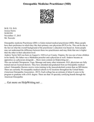 Osteopathic Medicine Practitioner (MD)
M.D. VS. D.O.
Jessica Sierra
NUR2201
November 17, 2015
Mr. Nowicki
Osteopathic medicine Practitioner (DO) vs Galen trained medical practitioner (MD). Many people
have their preference in which they like their primary care physician (PCP) to be. This can be due to
the fact on what the overall background of the practitioner s education was based on. Some people
may not understand the difference between these two practitioners and may think that one is higher
than the other in their education level.
Andrew Taylor Still was born on August 6, 1828 in Lee County, Virginia. He was one of nine children
in his family. His father was a Methodist preacher and a physician as well. Andrew became an
apprentice as a physician alongside ... Show more content on Helpwriting.net ...
This can include Chiropractor, Yoga, Massage and many other treatments. D.O. physicians are fully
trained and are licensed doctors. They have attended and graduated from an Osteopathic medical
school. Osteopathic Doctors receive extra training in the musculoskeletal system than an MD doctor.
There are currently 30 osteopathic medical schools in 42 locations throughout the United States
(American Osteopathic Association , 2015). Each college has an estimate of about 4 years in the
program to graduate with a D.O. degree. There are than 18 specialty certifying boards through the
American Osteopathic
... Get more on HelpWriting.net ...
 