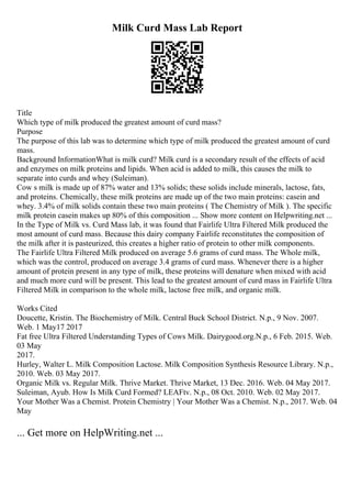 Milk Curd Mass Lab Report
Title
Which type of milk produced the greatest amount of curd mass?
Purpose
The purpose of this lab was to determine which type of milk produced the greatest amount of curd
mass.
Background InformationWhat is milk curd? Milk curd is a secondary result of the effects of acid
and enzymes on milk proteins and lipids. When acid is added to milk, this causes the milk to
separate into curds and whey (Suleiman).
Cow s milk is made up of 87% water and 13% solids; these solids include minerals, lactose, fats,
and proteins. Chemically, these milk proteins are made up of the two main proteins: casein and
whey. 3.4% of milk solids contain these two main proteins ( The Chemistry of Milk ). The specific
milk protein casein makes up 80% of this composition ... Show more content on Helpwriting.net ...
In the Type of Milk vs. Curd Mass lab, it was found that Fairlife Ultra Filtered Milk produced the
most amount of curd mass. Because this dairy company Fairlife reconstitutes the composition of
the milk after it is pasteurized, this creates a higher ratio of protein to other milk components.
The Fairlife Ultra Filtered Milk produced on average 5.6 grams of curd mass. The Whole milk,
which was the control, produced on average 3.4 grams of curd mass. Whenever there is a higher
amount of protein present in any type of milk, these proteins will denature when mixed with acid
and much more curd will be present. This lead to the greatest amount of curd mass in Fairlife Ultra
Filtered Milk in comparison to the whole milk, lactose free milk, and organic milk.
Works Cited
Doucette, Kristin. The Biochemistry of Milk. Central Buck School District. N.p., 9 Nov. 2007.
Web. 1 May17 2017
Fat free Ultra Filtered Understanding Types of Cows Milk. Dairygood.org.N.p., 6 Feb. 2015. Web.
03 May
2017.
Hurley, Walter L. Milk Composition Lactose. Milk Composition Synthesis Resource Library. N.p.,
2010. Web. 03 May 2017.
Organic Milk vs. Regular Milk. Thrive Market. Thrive Market, 13 Dec. 2016. Web. 04 May 2017.
Suleiman, Ayub. How Is Milk Curd Formed? LEAFtv. N.p., 08 Oct. 2010. Web. 02 May 2017.
Your Mother Was a Chemist. Protein Chemistry | Your Mother Was a Chemist. N.p., 2017. Web. 04
May
... Get more on HelpWriting.net ...
 