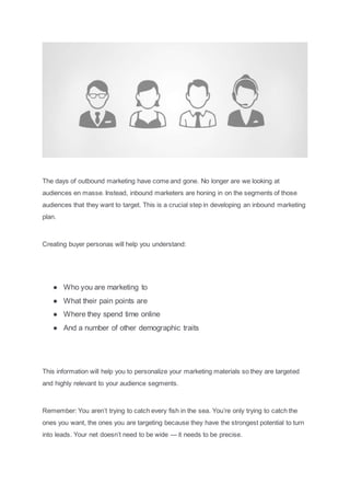 The days of outbound marketing have come and gone. No longer are we looking at
audiences en masse. Instead, inbound marketers are honing in on the segments of those
audiences that they want to target. This is a crucial step in developing an inbound marketing
plan.
Creating buyer personas will help you understand:
● Who you are marketing to
● What their pain points are
● Where they spend time online
● And a number of other demographic traits
This information will help you to personalize your marketing materials so they are targeted
and highly relevant to your audience segments.
Remember: You aren’t trying to catch every fish in the sea. You’re only trying to catch the
ones you want, the ones you are targeting because they have the strongest potential to turn
into leads. Your net doesn’t need to be wide — it needs to be precise.
 