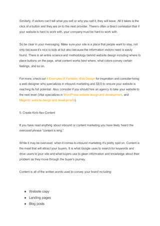 Similarly, if visitors can’t tell what you sell or why you sell it, they will leave. All it takes is the
click of a button and they are on to the next provider. There’s often a direct correlation that if
your website is hard to work with, your company must be hard to work with.
So be clear in your messaging. Make sure your site is a place that people want to stay, not
only because it’s nice to look at but also because the information visitors need is easily
found. There is an entire science and methodology behind website design including where to
place buttons on the page, what content works best where, what colors convey certain
feelings, and so on.
For more, check out 4 Examples of Fantastic Web Design for inspiration and consider hiring
a web designer who specializes in inbound marketing and SEO to ensure your website is
reaching its full potential. Also, consider if you should hire an agency to take your website to
the next level (Vital specializes in WordPress website design and development, and
Magento website design and development).
5. Create Kick-Ass Content
If you have read anything about inbound or content marketing you have likely heard the
overused phrase “content is king.”
While it may be overused, when it comes to inbound marketing it’s pretty spot on. Content is
the meat that will attract your buyers. It is what Google uses to search for keywords and
drive users to your site and what buyers use to glean information and knowledge about their
problem as they move through the buyer’s journey.
Content is all of the written words used to convey your brand including:
● Website copy
● Landing pages
● Blog posts
 