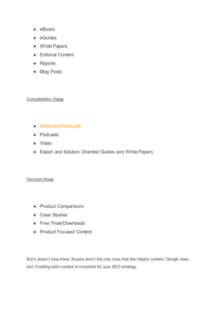 ● eBooks
● eGuides
● White Papers
● Editorial Content
● Reports
● Blog Posts
Consideration Stage
● Webinars/Webcasts
● Podcasts
● Video
● Expert and Solution Oriented Guides and White Papers
Decision Stage
● Product Comparisons
● Case Studies
● Free Trials/Downloads
● Product Focused Content
But it doesn’t stop there. Buyers aren’t the only ones that like helpful content. Google does
too! Creating solid content is important for your SEO strategy.
 