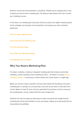 Abraham Lincoln knew that preparation is everything. Whether you’re chopping down a tree
or figuring out how to write a marketing plan, the steps you take ahead of time are crucial to
your marketing success.
In this article, our marketing plan discussion will focus mostly on the digital marketing aspect,
but the strategies and concepts can be expanded to encompass your entire marketing
department.
Why You Need a Marketing Plan
How to Structure Your Marketing Plan
5 Pre-Plan Research Steps
How to Plan Your Marketing Strategy
Free Marketing Plan Templates
Why You Need a Marketing Plan
For today’s marketers, creating an integrated marketing plan that includes social media
marketing, content marketing, email marketing and SEO — all tenets of a strong inbound
marketing strategy — is necessary in order to attract and convert buyers in a digital age.
Maybe you work for a large corporation and have been tasked with developing next year’s
marketing plan, or perhaps you are launching a new start-up and need to craft a plan from
scratch. Maybe it’s been 20 years since you graduated from business school or wrote your
last marketing plan, and you realize that times have changed a bit.
Whatever the case, the steps you take today to create a functional and straight-forward
marketing plan will lay the foundation for your year ahead, helping you to get results that are
measurable and quantifiable.
 