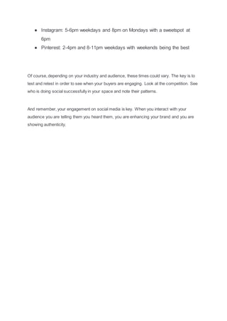 ● Instagram: 5-6pm weekdays and 8pm on Mondays with a sweetspot at
6pm
● Pinterest: 2-4pm and 8-11pm weekdays with weekends being the best
Of course, depending on your industry and audience, these times could vary. The key is to
test and retest in order to see when your buyers are engaging. Look at the competition. See
who is doing social successfully in your space and note their patterns.
And remember, your engagement on social media is key. When you interact with your
audience you are telling them you heard them, you are enhancing your brand and you are
showing authenticity.
 