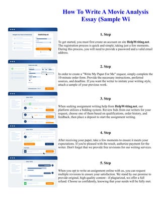 How To Write A Movie Analysis
Essay (Sample Wi
1. Step
To get started, you must first create an account on site HelpWriting.net.
The registration process is quick and simple, taking just a few moments.
During this process, you will need to provide a password and a valid email
address.
2. Step
In order to create a "Write My Paper For Me" request, simply complete the
10-minute order form. Provide the necessary instructions, preferred
sources, and deadline. If you want the writer to imitate your writing style,
attach a sample of your previous work.
3. Step
When seeking assignment writing help from HelpWriting.net, our
platform utilizes a bidding system. Review bids from our writers for your
request, choose one of them based on qualifications, order history, and
feedback, then place a deposit to start the assignment writing.
4. Step
After receiving your paper, take a few moments to ensure it meets your
expectations. If you're pleased with the result, authorize payment for the
writer. Don't forget that we provide free revisions for our writing services.
5. Step
When you opt to write an assignment online with us, you can request
multiple revisions to ensure your satisfaction. We stand by our promise to
provide original, high-quality content - if plagiarized, we offer a full
refund. Choose us confidently, knowing that your needs will be fully met.
How To Write A Movie Analysis Essay (Sample Wi How To Write A Movie Analysis Essay (Sample Wi
 