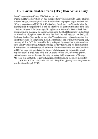 Diet Communication Center ( Dcc ) Observations Essay
Diet Communication Center (DCC) Observations:
During our DCC observation, we had the opportunity to engage with Curtis Thomas,
Yolanda Wright, and Josephine Rose. Each of these employees taught us about the
different operations in DCC. First, Curtis showed us how to run SmartSubs for the
evening meal. He explained to us that he addresses the conflicts that arise from fluid
restricted patients. If the order says, No replacement found, Curtis went back into
Computrition to manually put items back in using the Fluid Restriction Guide. Next,
he printed the tally guide report for each line. Each line had 3 reports: hot food, cold
food, and loader. Afterwards, we met with Yolanda to observe her printing the first
set of tray tickets for the evening meal. She mentioned that whoever works the early
morning shift in DCC is responsible for printing out the queue list, updates and late
trays using Vista software. Once she printed the tray tickets, she cut each page into
3 and ordered the tickets based on each unit. Yolanda mentioned that each meal has
a different color pen specifying the number of diet orders for each unit to avoid
any confusion. If there were more than 20 orders for one unit, she would put the
excess into the next set because the meal carts only hold a maximum of 20 trays.
Ms. Rose told us that she is currently responsible for running the select menus for
CLC, SCI, and 6D. DCC explained that diet changes are typically ordered by doctors
and dietitians through CPRS
 
