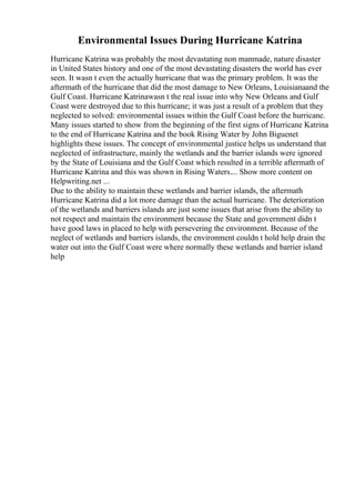 Environmental Issues During Hurricane Katrina
Hurricane Katrina was probably the most devastating non manmade, nature disaster
in United States history and one of the most devastating disasters the world has ever
seen. It wasn t even the actually hurricane that was the primary problem. It was the
aftermath of the hurricane that did the most damage to New Orleans, Louisianaand the
Gulf Coast. Hurricane Katrinawasn t the real issue into why New Orleans and Gulf
Coast were destroyed due to this hurricane; it was just a result of a problem that they
neglected to solved: environmental issues within the Gulf Coast before the hurricane.
Many issues started to show from the beginning of the first signs of Hurricane Katrina
to the end of Hurricane Katrina and the book Rising Water by John Biguenet
highlights these issues. The concept of environmental justice helps us understand that
neglected of infrastructure, mainly the wetlands and the barrier islands were ignored
by the State of Louisiana and the Gulf Coast which resulted in a terrible aftermath of
Hurricane Katrina and this was shown in Rising Waters.... Show more content on
Helpwriting.net ...
Due to the ability to maintain these wetlands and barrier islands, the aftermath
Hurricane Katrina did a lot more damage than the actual hurricane. The deterioration
of the wetlands and barriers islands are just some issues that arise from the ability to
not respect and maintain the environment because the State and government didn t
have good laws in placed to help with persevering the environment. Because of the
neglect of wetlands and barriers islands, the environment couldn t hold help drain the
water out into the Gulf Coast were where normally these wetlands and barrier island
help
 