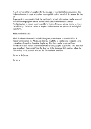 A web server is the wrong place for the storage of confidential information as it is
Information that is made accessible by the public unless intended. To reduce the risk
of
Exposure it is important to limit the methods by which information can be accessed
And Limit the people who can access it as it can also lead to loss of files.
Authentication is a main requirement for websites. It means asking people to prove
their identity. The most common ways of authentication are passwords and digital
signatures.
Modification of Data
Modification to files could include changes to data files or executable files. A
hacker s motivation for Altering a data file Might be to vandalise a company s site
or to obtain fraudulent Benefits. Replacing The Data can be protected from
modification as it travels over the network by using digital Signatures. This does not
stop somebody from modifying the data but if the signature Still matches when the
files arrive, it can be seen whether the file has been modified.
Errors in Software
Errors in
 