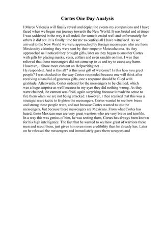 Cortes One Day Analysis
I Marco Valencia will finally reveal and depict the events my companions and I have
faced when we began our journey towards the New World. It was brutal and at times
I was saddened in the way it all ended, for some it ended well and unfortunately for
others it did not. It is finally time for me to confess all I have witnessed. As we
arrived to the New World we were approached by foreign messengers who are from
Mexicocity claiming they were sent by their emperor Motecuhzoma. As they
approached us I noticed they brought gifts, later on they began to smother Cortes
with gifts by placing masks, vests, collars and even sandals on him. I was then
relieved that these messengers did not come up to us and try to cause any harm.
However,... Show more content on Helpwriting.net ...
He responded, And is this all? is this your gift of welcome? Is this how you greet
people? I was shocked on the way Cortes responded because one will think after
receiving a handful of generous gifts, one s response should be filled with
gratitude. Afterwards, Cortes ordered for the messengers to be chained, which
was a huge surprise as well because in my eyes they did nothing wrong. As they
were chained, the cannon was fired, again surprising because it made no sense to
fire them when we are not being attacked. However, I then realized that this was a
strategic scare tactic to frighten the messengers. Cortes wanted to see how brave
and strong these people were, and not because Cortes wanted to test the
messengers, but because these messengers are Mexicans. From what Cortes has
heard, these Mexican men are very great warriors who are very brave and terrible.
In a way this was genius of him, he was testing them, Cortes has always been known
for his high intelligence. The fact that he wanted to see how great of warriors these
men and scout them, just gives him even more credibility than he already has. Later
on he released the messengers and immediately gave them weapons and
 