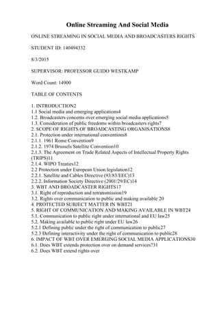 Online Streaming And Social Media
ONLINE STREAMING IN SOCIAL MEDIA AND BROADCASTERS RIGHTS
STUDENT ID: 140494332
8/3/2015
SUPERVISOR: PROFESSOR GUIDO WESTKAMP
Word Count: 14900
TABLE OF CONTENTS
1. INTRODUCTION2
1.1 Social media and emerging applications4
1.2. Broadcasters concerns over emerging social media applications5
1.3. Consideration of public freedoms within broadcasters rights7
2. SCOPE OF RIGHTS OF BROADCASTING ORGANISATIONS8
2.1. Protection under international conventions8
2.1.1. 1961 Rome Convention9
2.1.2. 1974 Brussels Satellite Convention10
2.1.3. The Agreement on Trade Related Aspects of Intellectual Property Rights
(TRIPS)11
2.1.4. WIPO Treaties12
2.2 Protection under European Union legislation12
2.2.1. Satellite and Cables Directive (93/83/EEC)13
2.2.2. Information Society Directive (2001/29/EC)14
3. WBT AND BROADCASTER RIGHTS17
3.1. Right of reproduction and retransmission19
3.2. Rights over communication to public and making available 20
4. PROTECTED SUBJECT MATTER IN WBT21
5. RIGHT OF COMMUNICATION AND MAKING AVAILABLE IN WBT24
5.1. Communication to public right under international and EU law25
5.2. Making available to public right under EU law26
5.2.1 Defining public under the right of communication to public27
5.2.3 Defining interactivity under the right of communication to public28
6. IMPACT OF WBT OVER EMERGING SOCIAL MEDIA APPLICATIONS30
6.1. Does WBT extends protection over on demand services?31
6.2. Does WBT extend rights over
 