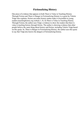 Fictionalizing History
One piece of evidence that appears in both There is Value in Teaching History
Through Fiction and There is Danger in Fictionalizing History is a quote by Valerie
Tripp who explains, fiction can make history matter make it irresistible to young
readers (teachinghistory.org website 1, 8). In There is Value in Teaching History
Through Fiction, the author uses Tripp s evidence to show the readers that there is
value is teaching history through fiction. The author is showing evidence that other
people believe the same thing about history and fiction, including Valerie Tripp based
on this quote. In, There is Danger in Fictionalizing History, the author uses this quote
to say that Tripp also knows the dangers of fictionalizing history.
 