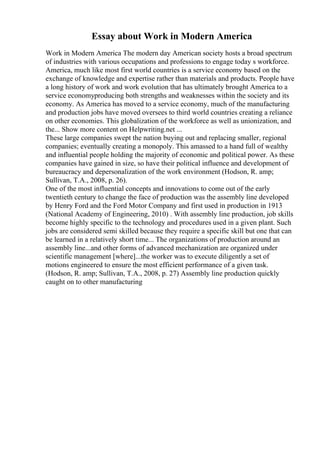 Essay about Work in Modern America
Work in Modern America The modern day American society hosts a broad spectrum
of industries with various occupations and professions to engage today s workforce.
America, much like most first world countries is a service economy based on the
exchange of knowledge and expertise rather than materials and products. People have
a long history of work and work evolution that has ultimately brought America to a
service economyproducing both strengths and weaknesses within the society and its
economy. As America has moved to a service economy, much of the manufacturing
and production jobs have moved oversees to third world countries creating a reliance
on other economies. This globalization of the workforce as well as unionization, and
the... Show more content on Helpwriting.net ...
These large companies swept the nation buying out and replacing smaller, regional
companies; eventually creating a monopoly. This amassed to a hand full of wealthy
and influential people holding the majority of economic and political power. As these
companies have gained in size, so have their political influence and development of
bureaucracy and depersonalization of the work environment (Hodson, R. amp;
Sullivan, T.A., 2008, p. 26).
One of the most influential concepts and innovations to come out of the early
twentieth century to change the face of production was the assembly line developed
by Henry Ford and the Ford Motor Company and first used in production in 1913
(National Academy of Engineering, 2010) . With assembly line production, job skills
become highly specific to the technology and procedures used in a given plant. Such
jobs are considered semi skilled because they require a specific skill but one that can
be learned in a relatively short time... The organizations of production around an
assembly line...and other forms of advanced mechanization are organized under
scientific management [where]...the worker was to execute diligently a set of
motions engineered to ensure the most efficient performance of a given task.
(Hodson, R. amp; Sullivan, T.A., 2008, p. 27) Assembly line production quickly
caught on to other manufacturing
 