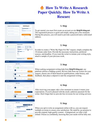 🔥How To Write A Research
Paper Quickly. How To Write A
Researc
1. Step
To get started, you must first create an account on site HelpWriting.net.
The registration process is quick and simple, taking just a few moments.
During this process, you will need to provide a password and a valid email
address.
2. Step
In order to create a "Write My Paper For Me" request, simply complete the
10-minute order form. Provide the necessary instructions, preferred
sources, and deadline. If you want the writer to imitate your writing style,
attach a sample of your previous work.
3. Step
When seeking assignment writing help from HelpWriting.net, our
platform utilizes a bidding system. Review bids from our writers for your
request, choose one of them based on qualifications, order history, and
feedback, then place a deposit to start the assignment writing.
4. Step
After receiving your paper, take a few moments to ensure it meets your
expectations. If you're pleased with the result, authorize payment for the
writer. Don't forget that we provide free revisions for our writing services.
5. Step
When you opt to write an assignment online with us, you can request
multiple revisions to ensure your satisfaction. We stand by our promise to
provide original, high-quality content - if plagiarized, we offer a full
refund. Choose us confidently, knowing that your needs will be fully met.
🔥How To Write A Research Paper Quickly. How To Write A Researc 🔥How To Write A Research Paper
Quickly. How To Write A Researc
 