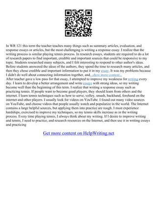 In WR 121 this term the teacher teaches many things such as summary articles, evaluation, and
response essays or articles, but the most challenging is writing a response essay. I realize that the
writing process is similar playing tennis process. In research essays, students are required to do a lot
of research papers to find important, credible and important sources that could be responsive to my
topic. Students researched many subjects, and I felt interesting to respond to other author's ideas.
Before students answered the ideas of the authors, they spend the time to research many articles, and
then they chose credible and important information to put it in my essay. It was my problems because
I didn't do well about connecting information together, and...show more content...
After teacher gave a low pass for that essay, I attempted to improve my weakness for writing every
day. I learn to develop a better arrangement and write essays with strong ideas, so my writing
become well than the beginning of this term. I realize that writing a response essay such as
practicing tennis. If people want to become good players, they should learn from others and the
internet. I learn tennis techniques such as how to serve, volley, smash, backhand, forehand on the
internet and other players. I usually look for videos on YouTube. I found out many video sources
on YouTube, and choose videos that people usually watch and popularize in the world. The Internet
contains a large helpful sources, but applying them into practice are rough. I must experience
hardships, exercised to improve my techniques, so my tennis skills increase as in the writing
process. Every time playing tennis, I always think about my writing. If I desire to improve writing
and tennis, I need to practice, and research resources on the Internet, and then use it in writing essays
and practicing
Get more content on HelpWriting.net
 