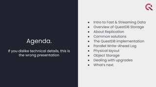 Agenda.
If you dislike technical details, this is
the wrong presentation
● Intro to Fast & Streaming Data
● Overview of QuestDB Storage
● About Replication
● Common solutions
● The QuestDB implementation
● Parallel Write-Ahead Log
● Physical layout
● Object Storage
● Dealing with upgrades
● What’s next
 