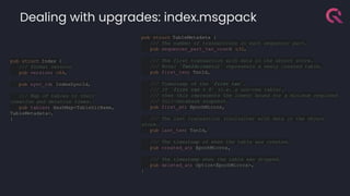 Dealing with upgrades: index.msgpack
pub struct TableMetadata {
/// The number of transactions in each sequencer part.
pub sequencer_part_txn_count
: u32,
/// The first transaction with data in the object store.
/// Note: `TxnId::zero()` represents a newly created table.
pub first_txn: TxnId,
/// Timestamp of the `first_txn`.
/// If `first_txn > 0` (i.e. a non-new table),
/// then this represents the lowest bound for a minimum required
/// full-database snapshot.
pub first_at: EpochMicros,
/// The last transaction (inclusive) with data in the object
store.
pub last_txn: TxnId,
/// The timestamp of when the table was created.
pub created_at: EpochMicros,
/// The timestamp when the table was dropped.
pub deleted_at: Option<EpochMicros>,
}
pub struct Index {
/// Format version
pub version: u64,
pub sync_id: IndexSyncId,
/// Map of tables to their
creation and deletion times.
pub tables: HashMap<TableDirName,
TableMetadata>,
}
 