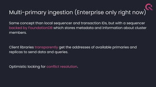 Multi-primary ingestion (Enterprise only right now)
Same concept than local sequencer and transaction IDs, but with a sequencer
backed by FoundationDB which stores metadata and information about cluster
members.
Client libraries transparently get the addresses of available primaries and
replicas to send data and queries.
Optimistic locking for conflict resolution.
 