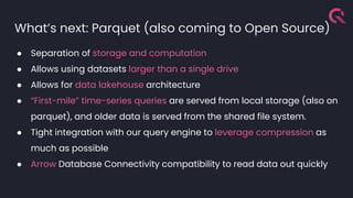 What’s next: Parquet (also coming to Open Source)
● Separation of storage and computation
● Allows using datasets larger than a single drive
● Allows for data lakehouse architecture
● “First-mile” time-series queries are served from local storage (also on
parquet), and older data is served from the shared file system.
● Tight integration with our query engine to leverage compression as
much as possible
● Arrow Database Connectivity compatibility to read data out quickly
 