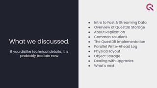 What we discussed.
If you dislike technical details, it is
probably too late now
● Intro to Fast & Streaming Data
● Overview of QuestDB Storage
● About Replication
● Common solutions
● The QuestDB implementation
● Parallel Write-Ahead Log
● Physical layout
● Object Storage
● Dealing with upgrades
● What’s next
 